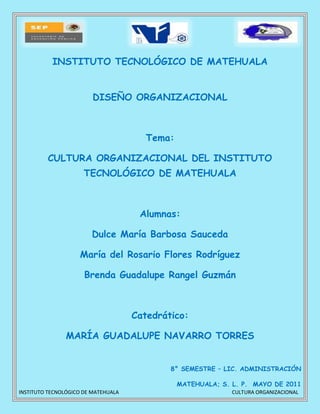 15240088265274510588265532727766787<br />INSTITUTO TECNOLÓGICO DE MATEHUALA<br />DISEÑO ORGANIZACIONAL<br />Tema:<br />CULTURA ORGANIZACIONAL DEL INSTITUTO TECNOLÓGICO DE MATEHUALA<br />Alumnas:<br />Dulce María Barbosa Sauceda<br />María del Rosario Flores Rodríguez<br />Brenda Guadalupe Rangel Guzmán<br />Catedrático:<br />MARÍA GUADALUPE NAVARRO TORRES<br />8° SEMESTRE – LIC. ADMINISTRACIÓN<br />MATEHUALA; S. L. P.  MAYO DE 2011<br />CULTURA ORGANIZACIONAL DEL INSTITUTO TECNOLÓGICO <br />DE MATEHUALA<br />24630571868<br />El tema de cultura organizacional es un tema muy importante en el ámbito empresarial, y no solo refiriéndonos a empresas privadas, sino también a las del sector gobierno, sobre todo cuando de educación se trata. <br />La educación debe ser un bien social: todos los seres humanos, son sujetos plenos del aprendizaje y de la enseñanza: todos tienen capacidad para aprender y transmitir la cultura<br />Comenzaremos resaltando el concepto de cultura organizacional: se le denomina de esta manera  a toda la serie de eventos o fenómenos que se presentan en una organización y que son una síntesis de su historia, tales como la estructura organizacional, los recursos con que cuenta y trabaja, su objeto social, las normas que la rigen y en general todos los procesos y pautas de conducta, comunicación e interacción que se generan dentro y que se enmarcan en un contexto social determinado.<br />La esencia de este concepto radica en que son  el  conjunto de normas, hábitos y valores, que practican los individuos de una organización, y que hacen de esta su forma de comportamiento.<br />El Instituto Tecnológico de Matehuala como empresa dedicada al servicio de la educación tiene como toda una misión y una visión a cumplir.<br />Misión<br />“Ofrecer educación superior Tecnológica de Calidad para formar profesionistas creativos, con valores y compromiso que impulsen el desarrollo de la sociedad” <br />Visión<br />“Ser un centro Educativo de alto desempeño que contribuya al  desarrollo sustentable y equitativo de la región y del país”<br />Para el logro de tan importante compromiso, tanto a corto como largo plazo, cuenta con ciertos valores que lo caracterizan como instituto único y al servicio de sus  alumnos, cada valor ha sido creado para que llevado a la práctica se sienta la pertenencia indiscutible a la institución, y de esta manera se realce su cultura organizacional.<br />Dicha cultura no solo depende de los valores, sino que también contempla aspectos que se pueden visualizar al estar en contacto con alguna área o lugar de la institución, y que le dan sentido de pertenencia y de identidad.<br />A continuación se abordaran dichos elementos forjadores de la cultura institucional, de nuestro Tecnológico de Matehuala.<br />Valores<br />Ser humano: Enfoque al trato humilde y desinteresado hacia nuestros alumnos y personal docente así como quienes laboran en la institución. <br />Espíritu de Servicio: Realizar las labores sin esperar nada a cambio, tenerle amor al trabajo.<br />Liderazgo:quot;
actividad de influenciar a la gente para que se empeñe voluntariamente en el logro de los objetivos del grupoquot;
. <br />Trabajo en equipo:  implica la inclusión de más de una persona, lo que significa que el objetivo planteado no puede ser logrado sin la ayuda de todos sus miembros, sin excepción<br />             Trabajar en equipo implica compromiso, no es sólo la estrategia y el procedimiento que la <br />             empresa lleva a cabo para alcanzar metas comunes.<br />Calidad: Cumplir con los requisitos del cliente.<br />Alto Desempeño: Ser eficaces y eficientes ante las diversas situaciones que se puedan presentar.<br />Hábitos<br />Mejora continua<br />Atención y responsabilidad en el trabajo<br />Prevención de errores<br />Hacer bien el trabajo al primer intento<br />Planeación de actividades del corto y largo plazo<br />Evaluación constante del desempeño<br />Disciplina y constancia en el cumplimiento de sus compromisos. <br />Principios<br />Orden. <br />Dar importancia al orden de las cosas en el lugar de trabajo, teniendo siempre en mente la importancia de la ubicación de cada una de ellas. <br />Limpieza. <br />La ausencia de suciedad, de polvo y materiales ajenos, que en un momento dado pueden causar una mala imagen o impedir el correcto uso de una instalación, es un valor importante que afecta profundamente la imagen de un lugar, de una oficina.<br />Puntualidad. <br />La posibilidad de optimizar el tiempo de las actividades cotidianas, de forma que la productividad se pueda elevar, así como aprovechar el tiempo libre, requiere que se cumplan ciertos acuerdos previos entre individuos. En este punto se involucra la puntualidad del individuo. El respeto por el tiempo de los demás, así como la estima por el propio, lleva a la puntualidad.<br />Responsabilidad <br />El hecho de que todas las tareas sean ejecutadas por alguien significa que existe quien realiza la acción que dio lugar a ellas; es decir la responsabilidad de un acto reside en quien lo ejecuta, y que es a la vez fuente de orgullo y de superación.<br />Deseo de Superación <br />El aprendizaje, poder enfrentar los retos que se presentan en la vida personal, el deseo de salir adelante en la vida, son todos factores de primera importancia que se deben tener en cuenta en el momento de introducir la idea de que el futuro de todo individuo está en sus manos, de forma que su aprendizaje está en función de los que él desee.<br />Honradez <br />El bien y el mal como un momento a decidir continuamente en el estilo de vida propio, causa que el comportamiento ético resida en la decisión personal del individuo. El respeto por el bien ajeno, por la verdad, y por el testimonio y compromisos propios, implica un comportamiento de respeto, que a la larga permite que los individuos de una organización y una comunidad puedan convivir de forma ordenada y pacífica, persiguiendo los objetivos propios y comunes.<br />Respeto al derecho de los demás <br />La convivencia entre personas implica que en ciertos momentos el deseo de alguien pueda interferir con los deseos de otra persona, y aun más, que estos deseos estén basados en las cualidades fundamentales que todo individuo posee, independientemente de la sociedad a la que pertenezca. Por esta razón, y para lograr una convivencia ordenada, es requisito comprender la diversidad de las personas que forman una entidad, para así construir una convivencia pacífica y benéfica para todos.<br />Respeto a los reglamentos <br />En toda comunidad existen acuerdos sobre ciertas formas de actuar y de proceder en diversos ámbitos. El respeto que los individuos de un país tienen por sus reglamentos, indican hasta qué momento podrán ponerse de acuerdo sobre lo que desean para su bien común y lo que deseen evitar.<br />Gusto por el trabajo <br />El gusto y el significado sobre la razón de ser del trabajo y el oficio personal, es la gran diferencia entre una persona que enfrenta su trabajo como una carga continua y otra que lo percibe como un oficio personal, el cual realiza para vivir pero por gusto, y por lo mismo, es un poco su propia recompensa. Mientras mayor aprecio se tenga por la profesión personal, mejor se desempeñará ésta.<br />Afán por el ahorro<br />Las posibilidades de que los gastos superen a los ingresos siempre será mayor en estos tiempos. Es por ello que el ahorro, como una forma personal de control y mesura, siempre tendrá mayores recompensas que el desenfreno en los gastos personales. Lo anterior se aplica por igual en tiempos de escasez o crisis, cuando es necesario medir el gasto con cuidado, que en los tiempos de abundancia. <br />Nuestro lema  <br />“Ingenio y Tecnología al Servicio de la Patria”, refleja la creatividad estudiantil, premisa esencial que le ha permitido a nuestro Instituto, fortalecer su identidad en el ámbito nacional.  Connota no sólo los elementos fundamentales del ser y el hacer, sino el entrañable compromiso en el que estamos inmersos.<br />Nuestro logotipo<br />Simboliza el engranaje generador de progreso y desarrollo, mientras que el arco  representa la puerta de bienvenida a nuestra ciudad y al solar potosino, caracterizado por una palma china y el nopal, plantas propias del clima seco y semidesértico que dominan en la región, que incluye una tuna, fruto típico de la región, cuyas espinas simulando un engranaje, representa el desarrollo de esta tierra a través del uso de la ciencia y tecnología.<br />Nuestra Mascota<br />Es un ejemplar de la especie caprina, tiene su hábitat en regiones semidesérticas, como la del altiplano potosino; además de ser un recurso importante en la producción y alimentación. La leche se utiliza para los dulces típicos –como la cajeta, por ejemplo- y ciertos platillos de la región y del norte del país, además de ser una especie resistente y tenaz; por lo que se eligió al chivo como mascota oficial.<br />Nuestros Colores<br />Son el azul y gris, simbolizan el infinito y la tierra, es decir, la aspiración del hombre que piensa e indaga en el universo, pero con los pies firmes en la tierra; y también son los colores de la calidez y de la serenidad, razones por las que esos colores van orgullosamente en nuestro logotipo.<br />Todos estos elementos forman parte de la cultura que generación tras generación se ha ido heredando además de los relatos, historias que también se han generado a lo largo de su trayectoria.<br />Muestra de un enriquecimiento cultural es el evento que se está llevando a cabo con motivo del 20 aniversario del Instituto Tecnológico de Matehuala, que sin duda nos servirá para crecer como personas y como profesionistas.<br />A continuación se da una breve reseña de dicho evento.<br />CON GRAN ÉXITO INICIO EL CONGRESO NACIONAL ACADÉMICO EN EL TECNOLÓGICO DE MATEHUALA<br />356347-1830<br />En el marco del XX Aniversario del Instituto Tecnológico de Matehuala y con  el propósito de fortalecer y actualizar  los conocimientos de los programas de las diferentes carreras que cursan sus estudiantes, así como para proporcionarles las herramientas necesarias a fin de que perfeccionen la visión del mundo global y puedan insertarse con éxito en el  entorno social y laboral al egresar de sus estudios, así mismo, que caractericen la imagen de progreso de cada una de las instituciones que conforma el Sistema Nacional de Educación Superior Tecnológica (SNEST)<br />35388226147<br />El Lic. Zenón Campos Bocanegra, subdirector académico; destaco que el Tecnológico de Matehuala a lo largo de sus veinte años a forjado profesionistas que con sus conocimientos y capacidades han superado sus condiciones materiales y han contribuido al desarrollo de las organizaciones y la sociedad; comento que la institución a registrado cambios y transformaciones importantes como los modelos de gestión de calidad y acreditación que generan mejores expectativas para los futuros egresados, el aumento en la infraestructura y del personal son elementos que muestran la dinámica de la institución.<br />Con una amena presentación del ex árbitro mundialista Arturo Brizio Cárter, arrancaron formalmente las actividades académicas del Congreso Nacional Académico “Decidiendo el Futuro”; Brizio Carter, impartió la conferencia magistral denominada, “Trabajo en equipo: ¿Fantasía o Realidad?, en la que abordo tópicos como la importancia y la sincronización que debe haber en los equipos de trabajo en las organizaciones para mejorar la productividad y lograr los objetivos planeados, también puso algunos ejemplos de liderazgo de personas exitosas y comento que si logramos entender que ninguno es tan bueno como todos juntos, estamos formando una cadena prácticamente indestructible, un equipo prácticamente ganador.<br />205740-3698<br />Todo esto forma parte de la cultura organizacional de la institución, cabe resaltar que faltan muchos elementos de esta para que verdaderamente se logre una cultura institucional apegada al logro del objetivo que esta persigue, sobre todo una interacción desinteresada de los miembros que integran el equipo de trabajo.<br />