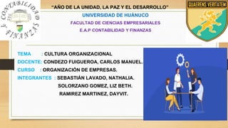 “AÑO DE LA UNIDAD, LA PAZ Y EL DESARROLLO”
UNIVERSIDAD DE HUÁNUCO
FACULTAD DE CIENCIAS EMPRESARIALES
E.A.P CONTABILIDAD Y FINANZAS
TEMA : CULTURA ORGANIZACIONAL
DOCENTE: CONDEZO FUIGUEROA, CARLOS MANUEL.
CURSO : ORGANIZACIÓN DE EMPRESAS.
INTEGRANTES : SEBASTIÁN LAVADO, NATHALIA.
SOLORZANO GOMEZ, LIZ BETH.
RAMIREZ MARTINEZ, DAYVIT.
 