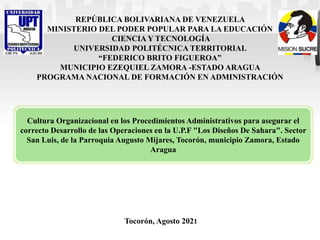 REPÚBLICA BOLIVARIANA DE VENEZUELA
MINISTERIO DEL PODER POPULAR PARA LA EDUCACIÓN
CIENCIA Y TECNOLOGÍA
UNIVERSIDAD POLITÉCNICA TERRITORIAL
“FEDERICO BRITO FIGUEROA”
MUNICIPIO EZEQUIEL ZAMORA -ESTADO ARAGUA
PROGRAMA NACIONAL DE FORMACIÓN EN ADMINISTRACIÓN
Tocorón, Agosto 2021
Cultura Organizacional en los Procedimientos Administrativos para asegurar el
correcto Desarrollo de las Operaciones en la U.P.F "Los Diseños De Sahara". Sector
San Luis, de la Parroquia Augusto Mijares, Tocorón, municipio Zamora, Estado
Aragua
 