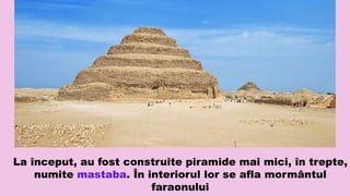 La început, au fost construite piramide mai mici, în trepte,
numite mastaba. În interiorul lor se afla mormântul
faraonului
 