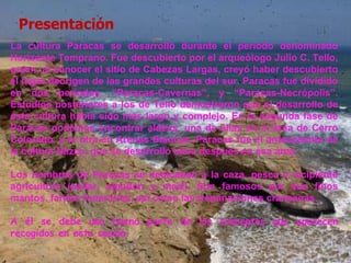 Presentación La cultura Paracas se desarrolló durante el período denominado Horizonte Temprano. Fue descubierto por el arqueólogo Julio C. Tello, quien, al conocer el sitio de Cabezas Largas, creyó haber descubierto el lugar deorigen de las grandes culturas del sur. Paracas fue dividido en dos períodos, “Paracas-Cavernas”, y “Paracas-Necrópolis”. Estudios posteriores a los de Tello demostraron que el desarrollo de esta cultura había sido más largo y complejo. En la segunda fase de Paracas podemos encontrar aldeas, una de ellas en el área de Cerro Colorado, y la otra en Arenas Blancas. Paracas fue el antecedente de la cultura Nazca, que se desarrolló años después en esa área. Los hombres de Paracas se dedicaban a la caza, pesca e incipiente agricultura (pallar, algodón y maíz). Son famosos por sus finos mantos, fardos funerarios, así como las trepanaciones craneanas. A él se debe una buena parte de los conceptos que aparecen recogidos en esta sesión. 