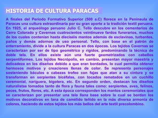 HISTORIA DE CULTURA PARACAS A finales del Período Formativo Superior (500 a.C) florece en la Península de Paracas una cultura extraordinaria por su gran aporte a la tradición textil peruana. En 1925, el arqueólogo peruano Julio C. Tello descubre en los cementerios de Cerro Colorado y Cavernas cuatrocientos veintinueve fardos funerarios, muchos de los cuales contenían hasta dieciséis mantos además de esclavinas, turbantes, paños y demás adornos de uso personal. Tello, con base en el patrón de enterramiento, divide a la cultura Paracas en dos épocas. Los tejidos Cavernas se caracterizan por ser de tipo geométrico y rígidos, predominando la técnica de doble tela. En ellos existe aún una fuerte geometrizados con cabellos serpentiformes. Los tejidos Necrópolis, en cambio, presentan mayor maestría y delicadeza en los diseños debido a que eran bordados, lo cual permitía obtener hermosos motivos y creaciones llenas de color. Se representa personajes sosteniendo báculos o cabezas trofeo con fajas que atan a su cintura y se transforman en serpientes bicéfalas, con tocados rematados en un cuchillo ceremonial, nariguera, bigotera, etc. En segundo orden, destacan los diseños naturalistas tomados tanto de flora y fauna tales como: serpientes, aves, felinos, peces, frutos, flores, etc. A esta época corresponden los mantos ceremoniales que se caracterizan por presentar una tela llana base sobre la cual se bordan los motivos decorativos en lana de camélido teñido en la más diversa armonía de colores, haciendo de estos tejidos los más bellos del arte textil precolombino.   