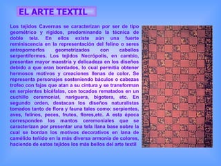 EL ARTE TEXTIL Los tejidos Cavernas se caracterizan por ser de tipo geométrico y rígidos, predominando la técnica de doble tela. En ellos existe aún una fuerte reminiscencia en la representación del felino o seres antropomorfos geometrizados con cabellos serpentiformes. Los tejidos Necrópolis, en cambio, presentan mayor maestría y delicadeza en los diseños debido a que eran bordados, lo cual permitía obtener hermosos motivos y creaciones llenas de color. Se representa personajes sosteniendo báculos o cabezas trofeo con fajas que atan a su cintura y se transforman en serpientes bicéfalas, con tocados rematados en un cuchillo ceremonial, nariguera, bigotera, etc. En segundo orden, destacan los diseños naturalistas tomados tanto de flora y fauna tales como: serpientes, aves, felinos, peces, frutos, flores,etc. A esta época corresponden los mantos ceremoniales que se caracterizan por presentar una tela llana base sobre la cual se bordan los motivos decorativos en lana de camélido teñido en la más diversa armonía de colores, haciendo de estos tejidos los más bellos del arte textil  