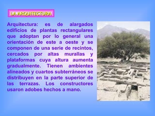 LA ARQUITECTURA Arquitectura: es de alargados edificios de plantas rectangulares que adoptan por lo general una orientación de este a oeste y se componen de una serie de recintos, cercados por altas murallas y plataformas cuya altura aumenta gradualmente. Tienen ambientes alineados y cuartos subterráneos se distribuyen en la parte superior de las terrazas. Los constructores usaron adobes hechos a mano.   