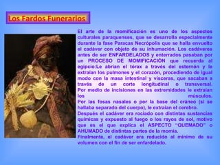 Los Fardos Funerarios El arte de la momificación es uno de los aspectos culturales paraquenses, que se desarrolla especialmente durante la fase Paracas Necrópolis que se halla envuelto el cadáver con objeto de su inhumación. Los cadáveres antes de ser ENFARDELADOS y enterrados pasaban por un PROCESO DE MOMIFICACIÓN que recuerda al egipcio:Le abrían el tórax a través del esternón y le extraían los pulmones y el corazón, procediendo de igual modo con la masa intestinal y vísceras, que sacaban a través de un corte longitudinal o transversal. Por medio de incisiones en las extremidades le extraían los músculos. Por las fosas nasales o por la base del cráneo (si se hallaba separado del cuerpo), le extraían el cerebro. Después el cadáver era rociado con distintas sustancias químicas y expuesto al fuego o los rayos de sol, motivo que es el que explica el ASPECTO “QUEMADO” o AHUMADO de distintas partes de la momia. Finalmente, el cadáver era reducido al mínimo de su volumen con el fin de ser enfardelado. 