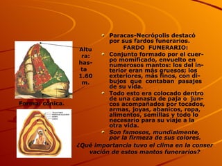 Paracas-Necrópolis destacó  por sus fardos funerarios. FARDO  FUNERARIO: Conjunto formado por el cuer- po momificado, envuelto en numerosos mantos: los del in- terior eran más gruesos; los exteriores, más finos, con di- bujos  que  contaban  pasajes  de su vida. Todo esto era colocado dentro de una canasta de paja o  jun-cos acompañados por tocados, armas, joyas, abanicos, ropa, alimentos, semillas y todo lo necesario para su viaje a la otra vida. Son famosos, mundialmente, por la firmeza de sus colores. Altura: has-ta  1.60 m. Forma: cónica. ¿Qué importancia tuvo el clima en la conser vación de estos mantos funerarios? 