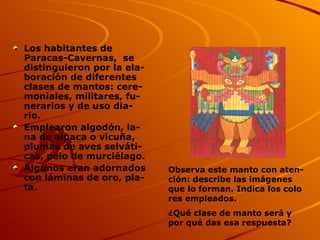 Los habitantes de Paracas-Cavernas,  se distinguieron por la ela- boración de diferentes clases de mantos: cere- moniales, militares, fu- nerarios y de uso dia- rio. Emplearon algodón, la- na de alpaca o vicuña, plumas de aves selváti- cas, pelo de murciélago. Algunos eran adornados con láminas de oro, pla- ta.  Observa este manto con aten- ción: describe las imágenes que lo forman. Indica los colo res empleados. ¿Qué clase de manto será y por qué das esa respuesta? 