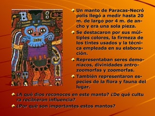 ¿A qué dios reconoces en este manto? ¿De qué cultu ra recibieron influencia? ¿Por qué son importantes estos mantos? Un manto de Paracas-Necró   polis llegó a medir hasta 20 m. de largo por 4 m. de an- cho y era una sola pieza. Se destacaron por sus múl- tiples colores, la firmeza de los tintes usados y la técni- ca empleada en su elabora- ción. Representaban seres demo- níacos, divinidades antro- zoomorfas y zoomorfas. También representaron es- pecies de la flora y fauna del lugar. 
