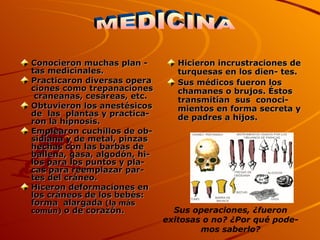 Conocieron muchas plan - tas medicinales. Practicaron diversas opera  ciones como trepanaciones  craneanas, cesáreas, etc. Obtuvieron los anestésicos de  las  plantas y practica- ron la hipnosis. Emplearon cuchillos de ob-sidiana y de metal, pinzas hechas con las barbas de ballena, gasa, algodón, hi-los para los puntos y pla- cas para reemplazar par-tes del cráneo. Hiceron deformaciones en los cráneos de los bebés: forma  alargada  (la más común)  o de corazón.  Hicieron incrustraciones de turquesas en los dien- tes. Sus médicos fueron los chamanes o brujos. Éstos transmitían  sus  conoci- mientos en forma secreta y de padres a hijos. MEDICINA Sus operaciones, ¿fueron exitosas o no? ¿Por qué pode-mos saberlo? 