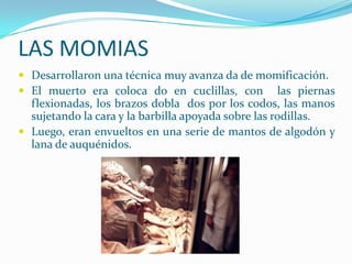 LAS MOMIAS
 Desarrollaron una técnica muy avanza da de momificación.
 El muerto era coloca do en cuclillas, con las piernas
  flexionadas, los brazos dobla dos por los codos, las manos
  sujetando la cara y la barbilla apoyada sobre las rodillas.
 Luego, eran envueltos en una serie de mantos de algodón y
  lana de auquénidos.
 