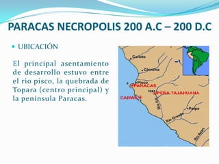 PARACAS NECROPOLIS 200 A.C – 200 D.C
 UBICACIÓN

El principal asentamiento
de desarrollo estuvo entre
el rio pisco, la quebrada de
Topara (centro principal) y
la península Paracas.
 