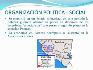 ORGANIZACIÓN POLITICA - SOCIAL
 -Se convirtió en un Estado militarista, en este periodo la
  nobleza guerrera afianzo su poder en deterioro de los
  sacerdotes "especialistas" que pasan a segundo plano en la
  sociedad Paracas.
 -La economía en Paracas necrópolis se sustenta en la
  Agricultura y pesca
 