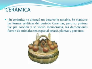 CERÁMICA
 Su cerámica no alcanzó un desarrollo notable. Se mantuvo
 las formas estéticas del periodo Cavernas, pero su pintura
 fue pre cocción y se volvió monocroma, las decoraciones
 fueron de animales (en especial peces), plantas y personas.
 