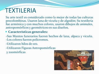 TEXTILERIA
Su arte textil es considerado como la mejor de todas las culturas
precolombinas. Usaron lana de vicuña y de algodón; Su textileria
fue armónica y con muchos colores, usaron dibujos de animales,
antropomórficos y geométricos en sus diseños.
 Características generales:
-Sus Mantos funerarios fueron hechos de lana, alpaca y vicuña.
-Los colores fueron policromos.
-Utilizaron hilos de oro.
-Utilizaron Figuras Antropomórficas
 y zoomórficas
 