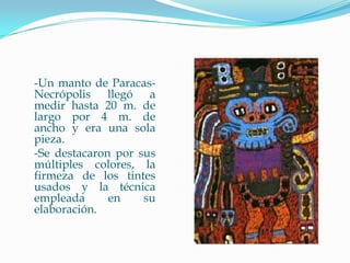 -Un manto de Paracas-
Necrópolis llegó a
medir hasta 20 m. de
largo por 4 m. de
ancho y era una sola
pieza.
-Se destacaron por sus
múltiples colores, la
firmeza de los tintes
usados y la técnica
empleada      en    su
elaboración.
 