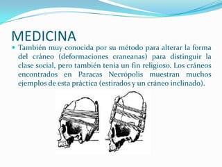 MEDICINA
 También muy conocida por su método para alterar la forma
 del cráneo (deformaciones craneanas) para distinguir la
 clase social, pero también tenía un fin religioso. Los cráneos
 encontrados en Paracas Necrópolis muestran muchos
 ejemplos de esta práctica (estirados y un cráneo inclinado).
 