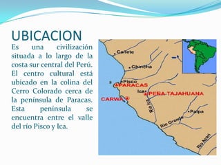 UBICACION
Es     una      civilización
situada a lo largo de la
costa sur central del Perú.
El centro cultural está
ubicado en la colina del
Cerro Colorado cerca de
la península de Paracas.
Esta      península       se
encuentra entre el valle
del río Pisco y Ica.
 