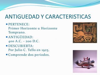 ANTIGUEDAD Y CARACTERISTICAS
 PERTENECE:
  Primer Horizonte u Horizonte
  Temprano.
 ANTIGÜEDAD:
  400 A.C. - 200 D.C.
 DESCUBIERTA:
  Por Julio C. Tello en 1925.
 Comprende dos periodos.
 