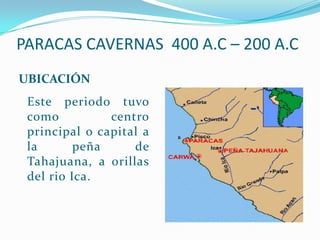 PARACAS CAVERNAS 400 A.C – 200 A.C
UBICACIÓN
 Este periodo tuvo
 como          centro
 principal o capital a
 la       peña     de
 Tahajuana, a orillas
 del rio Ica.
 