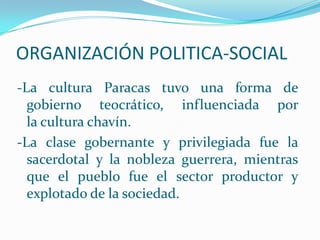 ORGANIZACIÓN POLITICA-SOCIAL
-La cultura Paracas tuvo una forma de
  gobierno teocrático, influenciada por
  la cultura chavín.
-La clase gobernante y privilegiada fue la
  sacerdotal y la nobleza guerrera, mientras
  que el pueblo fue el sector productor y
  explotado de la sociedad.
 
