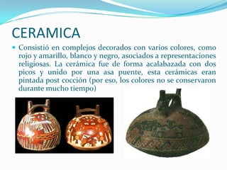 CERAMICA
 Consistió en complejos decorados con varios colores, como
 rojo y amarillo, blanco y negro, asociados a representaciones
 religiosas. La cerámica fue de forma acalabazada con dos
 picos y unido por una asa puente, esta cerámicas eran
 pintada post cocción (por eso, los colores no se conservaron
 durante mucho tiempo)
 