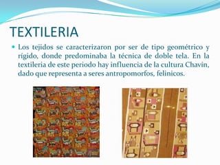 TEXTILERIA
 Los tejidos se caracterizaron por ser de tipo geométrico y
 rígido, donde predominaba la técnica de doble tela. En la
 textileria de este periodo hay influencia de la cultura Chavín,
 dado que representa a seres antropomorfos, felinicos.
 
