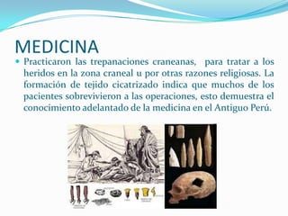 MEDICINA
 Practicaron las trepanaciones craneanas, para tratar a los
 heridos en la zona craneal u por otras razones religiosas. La
 formación de tejido cicatrizado indica que muchos de los
 pacientes sobrevivieron a las operaciones, esto demuestra el
 conocimiento adelantado de la medicina en el Antiguo Perú.
 