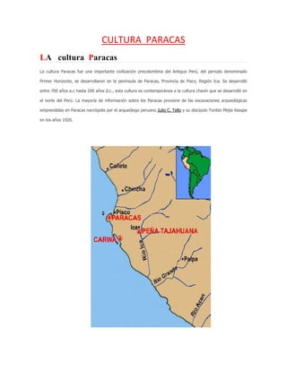 CULTURA PARACAS
LA cultura Paracas
La cultura Paracas fue una importante civilización precolombina del Antiguo Perú, del periodo denominado
Primer Horizonte, se desarrollaron en la península de Paracas, Provincia de Pisco, Región Ica. Se desarrolló
entre 700 años a.c hasta 200 años d.c., esta cultura es contemporánea a la cultura chavín que se desarrolló en
el norte del Perú. La mayoría de información sobre los Paracas proviene de las excavaciones arqueológicas
emprendidas en Paracas necrópolis por el arqueólogo peruano Julio C. Tello y su discipulo Toribio Mejía Xesspe
en los años 1920.
 