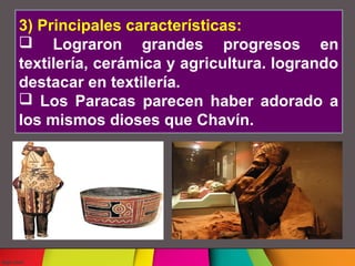 3) Principales características:
Lograron grandes progresos en
textilería, cerámica y agricultura. logrando
destacar en textilería.
Los Paracas parecen haber adorado a
los mismos dioses que Chavín.