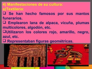 4) Manifestaciones de su cultura:
a)Textilería:
Se han hecho famosos por sus mantos
funerarios.
Emplearon lana de alpaca, vicuña, plumas
multicolores, algodón, etc.
Utilizaron los colores rojo, amarillo, negro,
azul, etc.
Representaban figuras geométricas.