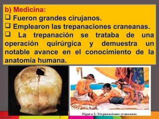b) Medicina:
Fueron grandes cirujanos.
Emplearon las trepanaciones craneanas.
La trepanación se trataba de una
operación quirúrgica y demuestra un
notable avance en el conocimiento de la
anatomía humana.