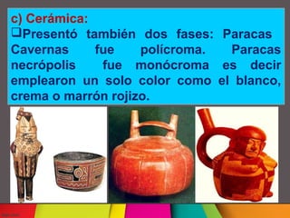c) Cerámica:
Presentó también dos fases: Paracas
Cavernas
fue
polícroma.
Paracas
necrópolis
fue monócroma es decir
emplearon un solo color como el blanco,
crema o marrón rojizo.