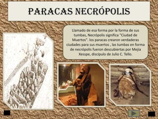 PARACAS NECRÓPOLIS
Llamado de esa forma por la forma de sus
tumbas, Necrópolis significa "Ciudad de
Muertos". los paracas crearon verdaderas
ciudades para sus muertos , las tumbas en forma
de necrópolis fueron descubiertas por Mejía
Xesspe, discípulo de Julio C. Tello.

 