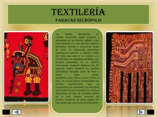 TEXTILERÍA
PARACAS NECRÓPOLIS
Los
tejidos
Necrópolis,
en
cambio, presentan mayor maestría y
delicadeza en los diseños debido a que
eran bordados, lo cual permitía obtener
hermosos motivos y creaciones llenas
de color. Se representa personajes
sosteniendo báculos o cabezas trofeo
con fajas que atan a su cintura y se
transforman en serpientes bicéfalas, con
tocados rematados en un cuchillo
ceremonial, nariguera, bigotera, etc. En
segundo orden, destacan los diseños
naturalistas tomados tanto de flora y
fauna
tales
como:
serpientes, aves, felinos, peces, frutos, fl
ores, etc. A esta época corresponden los
mantos
ceremoniales
que
se
caracterizan por presentar una tela llana
base sobre la cual se bordan los motivos
decorativos en lana de camélido teñido
en la más diversa armonía de
colores, haciendo de estos tejidos los
más bellos del arte textil precolombino.

 