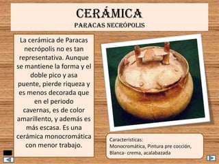 CERÁMICA
PARACAS NECRÓPOLIS

La cerámica de Paracas
necrópolis no es tan
representativa. Aunque
se mantiene la forma y el
doble pico y asa
puente, pierde riqueza y
es menos decorada que
en el periodo
cavernas, es de color
amarillento, y además es
más escasa. Es una
cerámica monocromática
con menor trabajo.

Características:
Monocromática, Pintura pre cocción,
Blanca- crema, acalabazada

 