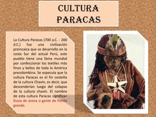 Cultura
paracas
La Cultura Paracas (700 a.C. - 200
d.C.)
fue
una
civilización
preincaica que se desarrollo en la
costa Sur del actual Perú, este
pueblo tiene una fama mundial
por confeccionar los textiles más
finos y bellos de toda la América
precolombina. Se especula que la
cultura Paracas es el fin costeño
de la cultura Chavín, es decir, que
descenderían luego del colapso
de la cultura chavín. El nombre
de esta cultura Paracas significa=
lluvia de arena o gente de frente
grande.

 