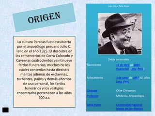 Julio César Tello Rojas

La cultura Paracas fue descubierta
por el arqueólogo peruano Julio C.
Tello en el año 1925. El descubre en
los cementerios de Cerro Colorado y
Cavernas cuatrocientos veintinueve
fardos funerarios, muchos de los
cuales contenían hasta dieciséis
mantos además de esclavinas,
turbantes, paños y demás adornos
de uso personal, los fardos
funerarios y los vestigios
encontrados pertenecen a los años
500 a.c

Datos personales
Nacimiento

11 de abril de 1880
Huarochirí (Lima Perú)

Fallecimiento

3 de junio de 1947, 67 años
Lima Perú

Cónyuge

Olive Chessman

Profesión

Medicina, Arqueología.

Alma máter

Universidad Nacional
Mayor de San Marcos

 