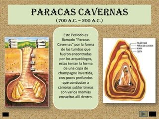 PARACAS CAVERNAS
(700 a.c. – 200 A.C.)
Este Periodo es
llamado "Paracas
Cavernas" por la forma
de las tumbas que
fueron encontradas
por los arqueólogos,
estas tenían la forma
de una copa de
champagne invertida,
con pozos profundos
que conducían a
cámaras subterráneas
con varios momias
envueltas allí dentro.

 