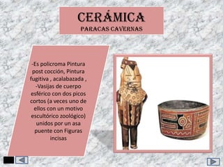 CERÁMICA
PARACAS CAVERNAS

-Es policroma Pintura
post cocción, Pintura
fugitiva , acalabazada ,
-Vasijas de cuerpo
esférico con dos picos
cortos (a veces uno de
ellos con un motivo
escultórico zoológico)
unidos por un asa
puente con Figuras
incisas

 