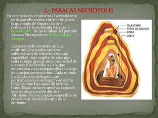 En este periodo el principal asentamiento
de desarrollo estuvo entre el rio pisco,
la quebrada de Topara (centro
principal) y la península Paracas. El
descubridor de las tumbas del periodo
Paracas Necrópolis es Toribio Mejía
Xesspes
Las necrópolis consistía en una
multitud de grandes cámaras
subterráneas de entierro, con una
capacidad muy amplia. Se cree que
cada cámara grande sería propiedad de
un específica familia o clan, que
enterraban a sus antepasados a lo largo
de muchas generaciones. Cada momia
fue atada con cable para que
permaneciera en su lugar, y envuelta
luego en muchas capas de textiles
finos. Estas incluyen muchas capas de
lana de alpaca traído desde el
Altiplano. Pero el proceso específico de
creación de los textiles aun no se
entiende.
 