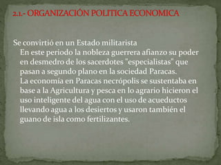 Se convirtió en un Estado militarista
En este periodo la nobleza guerrera afianzo su poder
en desmedro de los sacerdotes "especialistas" que
pasan a segundo plano en la sociedad Paracas.
La economía en Paracas necrópolis se sustentaba en
base a la Agricultura y pesca en lo agrario hicieron el
uso inteligente del agua con el uso de acueductos
llevando agua a los desiertos y usaron también el
guano de isla como fertilizantes.
 