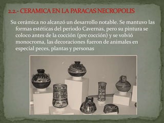 Su cerámica no alcanzó un desarrollo notable. Se mantuvo las
formas estéticas del periodo Cavernas, pero su pintura se
coloco antes de la cocción (pre cocción) y se volvió
monocroma, las decoraciones fueron de animales en
especial peces, plantas y personas
 