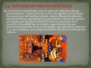 Su arte textil es considerado como la mejor de todas las culturas
precolombinas. Usaron lana de vicuña y de algodón; Su textilería
fue armónica y con muchos colores, usaron dibujos de animales,
antropomórficos y geométricos en sus diseños. Una de las razones
principales por las que la cultura Paracas es conocida a nivel
mundial es la calidad de sus textiles, especialmente las que
pertenecen al periodo Paracas Necrópolis, que data de los años 500
a.c y que constituye una excepcional bella obra de arte bella de esta
cultura.
 