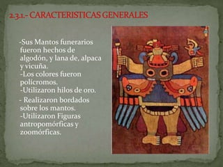 -Sus Mantos funerarios
fueron hechos de
algodón, y lana de, alpaca
y vicuña.
-Los colores fueron
polícromos.
-Utilizaron hilos de oro.
- Realizaron bordados
sobre los mantos.
-Utilizaron Figuras
antropomórficas y
zoomórficas.
 