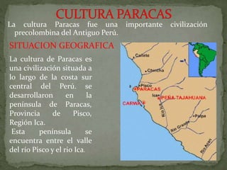 La cultura Paracas fue una importante civilización
precolombina del Antiguo Perú.
SITUACION GEOGRAFICA
La cultura de Paracas es
una civilización situada a
lo largo de la costa sur
central del Perú. se
desarrollaron en la
península de Paracas,
Provincia de Pisco,
Región Ica.
Esta península se
encuentra entre el valle
del río Pisco y el rio Ica.
 