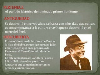 Al periodo histórico denominado primer horizonte
ANTIGUEDAD
Se desarrolló entre 700 años a.c hasta 200 años d.c., esta cultura
es contemporánea a la cultura chavín que se desarrolló en el
norte del Perú.
DESCUBIERTA
El descubrimiento de la cultura de Paracas
lo hizo el célebre arqueólogo peruano Julio
César Tello en 1925 en la península de
Paracas en el Cerro Colorado al sur de
Pisco.
En este cementerio de la cultura Paracas,
Julio c. Tello descubre 429 fardos
funerarios que contenían importantes
personajes momificados.
 