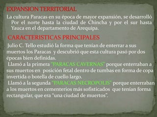 La cultura Paracas en su época de mayor expansión, se desarrolló
Por el norte hasta la ciudad de Chincha y por el sur hasta
Yauca en el departamento de Arequipa.
CARACTERISTICAS PRINCIPALES
Julio C. Tello estudió la forma que tenían de enterrar a sus
muertos los Paracas y descubrió que esta cultura pasó por dos
épocas bien definidas.
Llamó a la primera “PARACAS CAVERNAS” porque enterraban a
sus muertos en posición fetal dentro de tumbas en forma de copa
invertida o botella de cuello largo.
Llamó a la segunda “PARACAS NECROPOLIS” porque enterraban
a los muertos en cementerios más sofisticados que tenían forma
rectangular, que era “una ciudad de muertos”.
 