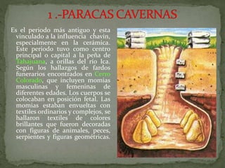 Es el periodo más antiguo y esta
vinculado a la influencia chavin,
especialmente en la cerámica.
Este periodo tuvo como centro
principal o capital a la peña de
Tahajuana, a orillas del río Ica.
Según los hallazgos de fardos
funerarios encontrados en Cerro
Colorado, que incluyen momias
masculinas y femeninas de
diferentes edades. Los cuerpos se
colocaban en posición fetal. Las
momias estaban envueltas con
textiles ordinarios y complejos, se
hallaron textiles de colores
brillantes que fueron decoradas
con figuras de animales, peces,
serpientes y figuras geométricas.
 