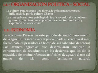 La cultura Paracas tuvo una forma de gobierno teocrático,
influenciada por la cultura Chavin
La clase gobernante y privilegiada fue la sacerdotal y la nobleza
guerrera, mientras que el pueblo fue el sector productor y
explotado de la sociedad.
1.2.-ECONOMIA
La economía Paracas en este periodo dependió básicamente
de la agricultura intensiva y la pesca ( dada su cercanía al mar,
fueron hábiles pescadores a bordo de sus caballitos de totora)
Los avances agrícolas que desarrollaron incluyen la
construcción de acueductos en los desiertos, que les dio la
capacidad de producir fuentes artificiales de agua, y el uso del
guano de isla como fertilizante natural.
 