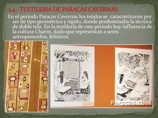 En el periodo Paracas Cavernas los tejidos se caracterizaron por
ser de tipo geométrico y rígido, donde predominaba la técnica
de doble tela. En la textilería de este periodo hay influencia de
la cultura Chavín, dado que representan a seres
antropomorfos, felínicos.
 